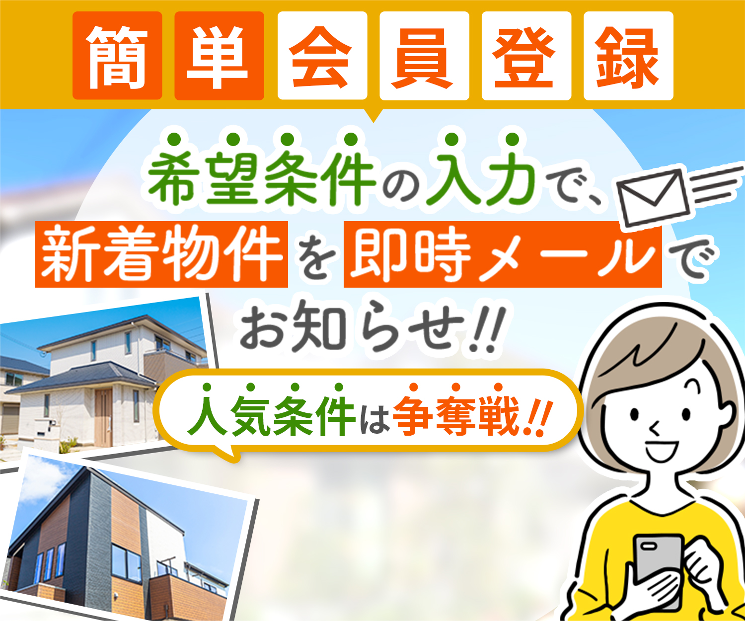 簡単会員登録 希望条件の入力で新着物件を即時メールでお知らせ!! 人気条件は争奪戦!!